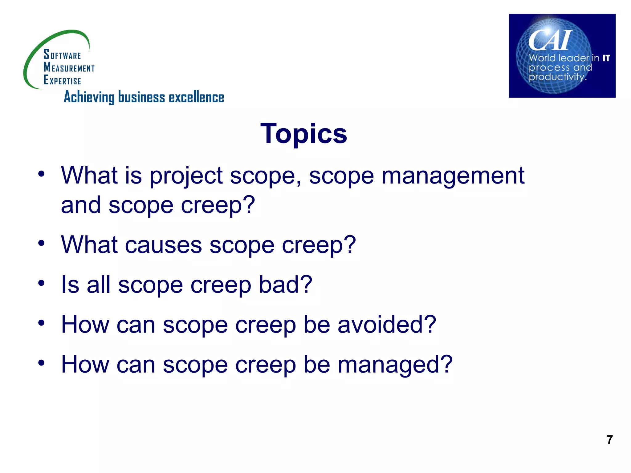 Achieving business excellence

                                  Topics
• What is project scope, scope management
  and scope creep?
• What causes scope creep?
• Is all scope creep bad?
• How can scope creep be avoided?
• How can scope creep be managed?

                                            7
 