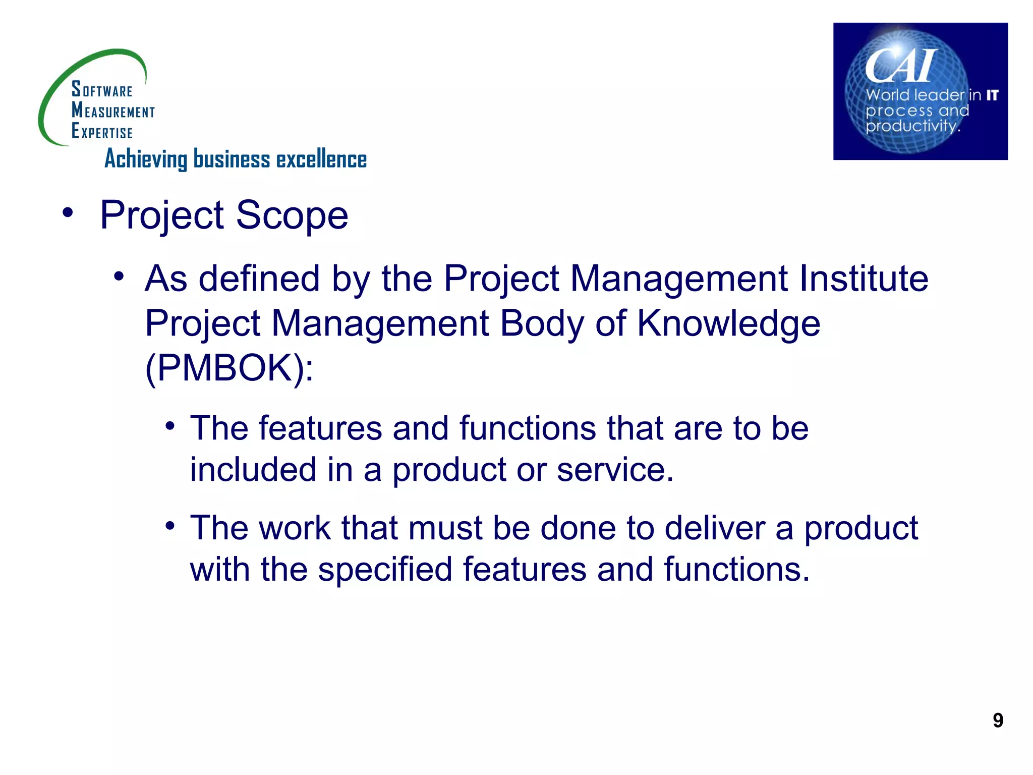 Achieving business excellence

• Project Scope
  • As defined by the Project Management Institute
    Project Management Body of Knowledge
    (PMBOK):
        • The features and functions that are to be
          included in a product or service.
        • The work that must be done to deliver a product
          with the specified features and functions.



                                                            9
 