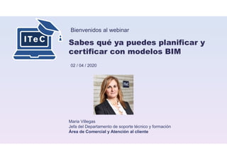 Bienvenidos al webinar
Sabes qué ya puedes planificar y
certificar con modelos BIM
02 / 04 / 2020
Maria Villegas
Jefa del Departamento de soporte técnico y formación
Área de Comercial y Atención al cliente
 