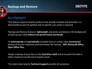 Key Highlights
The feature requires Seqrite product to be already installed and activated. It is
downloaded as part of updates and no specific user action is required.
Backup and Restore feature is lightweight and works seamlessly in the background
to back-up your data without any performance overheads.
It automatically and periodically (multiple times in a day), takes incremental
backup of all your important and well-known file formats - PDF, Microsoft Office ,
Open Office files.
Keeps a backup of your files on the local drive itself and at no point this data is
either shared or transferred to Seqrite cloud.
To restore data Seqrite Technical Support provides all assistance.
Backup and Restore
 