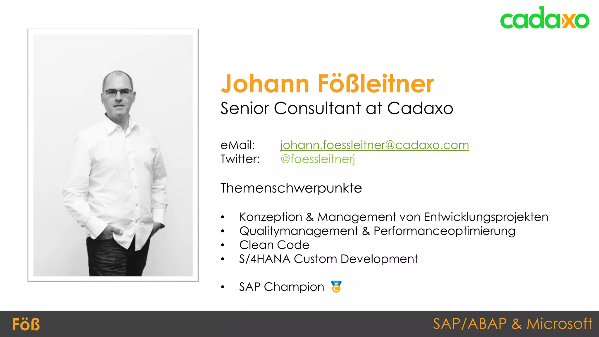 SAP/ABAP & MicrosoftFöß
Johann Fößleitner
Senior Consultant at Cadaxo
eMail: johann.foessleitner@cadaxo.com
Twitter: @foessleitnerj
Themenschwerpunkte
• Konzeption & Management von Entwicklungsprojekten
• Qualitymanagement & Performanceoptimierung
• Clean Code
• S/4HANA Custom Development
• SAP Champion
 