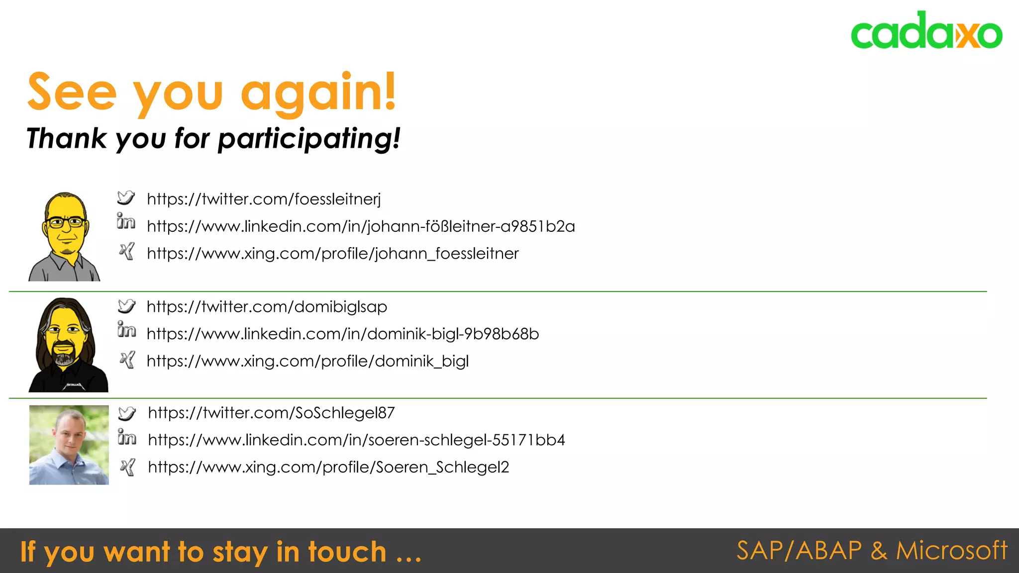 SAP/ABAP & MicrosoftIf you want to stay in touch …
https://twitter.com/domibiglsap
https://www.linkedin.com/in/dominik-bigl-9b98b68b
https://www.xing.com/profile/dominik_bigl
See you again!
Thank you for participating!
https://twitter.com/foessleitnerj
https://www.linkedin.com/in/johann-fößleitner-a9851b2a
https://www.xing.com/profile/johann_foessleitner
https://twitter.com/SoSchlegel87
https://www.linkedin.com/in/soeren-schlegel-55171bb4
https://www.xing.com/profile/Soeren_Schlegel2
 
