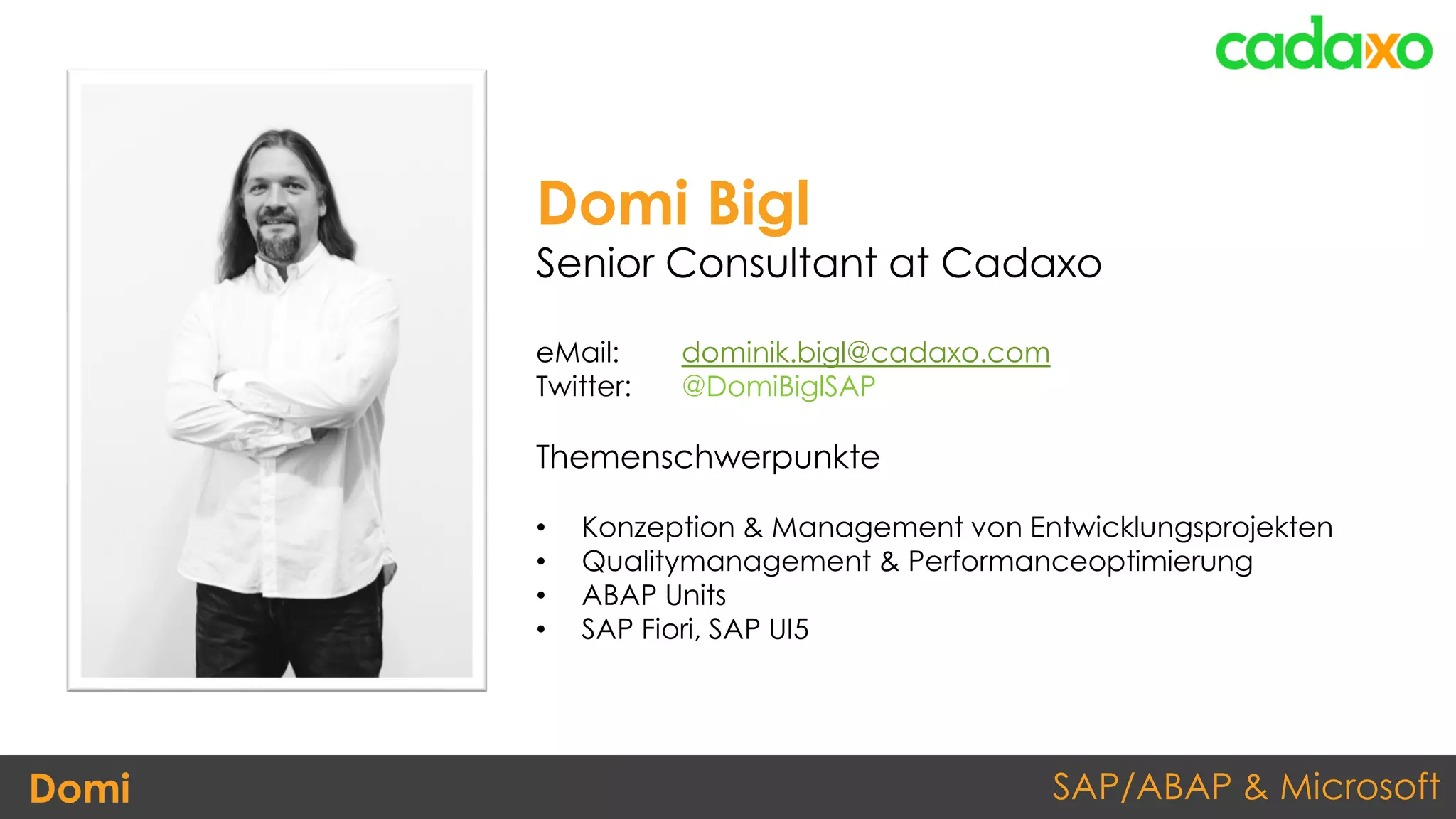 SAP/ABAP & MicrosoftDomi
Domi Bigl
Senior Consultant at Cadaxo
eMail: dominik.bigl@cadaxo.com
Twitter: @DomiBiglSAP
Themenschwerpunkte
• Konzeption & Management von Entwicklungsprojekten
• Qualitymanagement & Performanceoptimierung
• ABAP Units
• SAP Fiori, SAP UI5
 