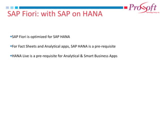 SAP Fiori: with SAP on HANA 
SAP Fiori is optimized for SAP HANA 
For Fact Sheets and Analytical apps, SAP HANA is a pre-requisite 
HANA Live is a pre-requisite for Analytical & Smart Business Apps  