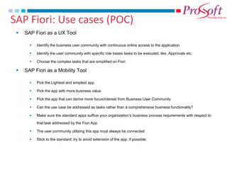 SAP Fiori: Use cases (POC) 
SAP Fiori as a UX Tool 
Identify the business user community with continuous online access to the application 
Identify the user community with specific role bases tasks to be executed, like, Approvals etc. 
Choose the complex tasks that are simplified on Fiori 
SAP Fiori as a Mobility Tool 
Pick the Lightest and simplest app 
Pick the app with more business value 
Pick the app that can derive more focus/interest from Business User Community 
Can the use case be addressed as tasks rather than a comprehensive business functionality? 
Make sure the standard apps suffice your organization’s business process requirements with respect to that task addressed by the Fiori App 
The user community utilizing this app must always be connected 
Stick to the standard; try to avoid extension of the app, if possible.  