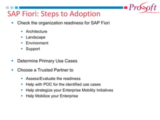 SAP Fiori: Steps to Adoption 
Check the organization readiness for SAP Fiori 
Architecture 
Landscape 
Environment 
Support 
Determine Primary Use Cases 
Choose a Trusted Partner to 
Assess/Evaluate the readiness 
Help with POC for the identified use cases 
Help strategize your Enterprise Mobility Initiatives 
Help Mobilize your Enterprise  