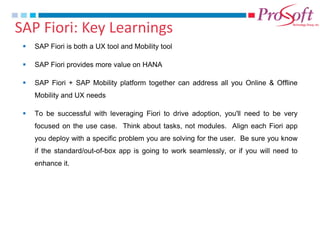 SAP Fiori: Key Learnings 
SAP Fiori is both a UX tool and Mobility tool 
SAP Fiori provides more value on HANA 
SAP Fiori + SAP Mobility platform together can address all you Online & Offline Mobility and UX needs 
To be successful with leveraging Fiori to drive adoption, you'll need to be very focused on the use case. Think about tasks, not modules. Align each Fiori app you deploy with a specific problem you are solving for the user. Be sure you know if the standard/out-of-box app is going to work seamlessly, or if you will need to enhance it.  