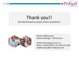 Thank you!! 
We look forward to answer all your questions!!! 
Praveen Sabbavarapu Delivery Manager – SAP Services ProSoft Technology Group, Inc. Phone: 720.326.9278 | Fax: 630.725.1900 psabbavarapu@prosoftgroup.com 