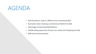 AGENDA
• B2B eCommerce: How it’s different from conventional B2C
• Key Factors when choosing an eCommerce Platform for B2B
• Advantages of SaaS based B2B Platform
• 48 B2B selling experiences that you can unlock with Shopping Cart Elite
• B2B Feature Demonstration
 