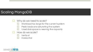 Scaling MongoDB
☐ Why do we need to scale?
☐ Workload too large for the current system
☐ Peak loads are saturating the system
☐ Used disk space is nearing the capacity
☐ How do we scale?
☐ Vertical
☐ Horizontal
 