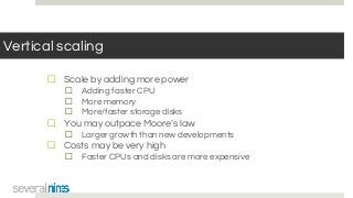 Vertical scaling
☐ Scale by adding more power
☐ Adding faster CPU
☐ More memory
☐ More/faster storage disks
☐ You may outpace Moore’s law
☐ Larger growth than new developments
☐ Costs may be very high
☐ Faster CPUs and disks are more expensive
 