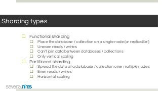Sharding types
☐ Functional sharding
☐ Place the database / collection on a single node (or replicaSet)
☐ Uneven reads / writes
☐ Can’t join data between databases / collections
☐ Only vertical scaling
☐ Partitioned sharding
☐ Spread the data of a database / collection over multiple nodes
☐ Even reads / writes
☐ Horizontal scaling
 