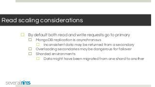 Read scaling considerations
☐ By default both read and write requests go to primary
☐ MongoDB replication is asynchronous
☐ Inconsistent data may be returned from a secondary
☐ Overloading secondaries may be dangerous for failover
☐ Sharded environments
☐ Data might have been migrated from one shard to another
 
