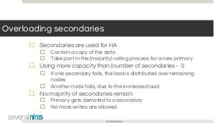 Confidential
Overloading secondaries
☐ Secondaries are used for HA
☐ Contain a copy of the data
☐ Take part in the (majority) voting process for a new primary
☐ Using more capacity than (number of secondaries - 1)
☐ If one secondary fails, the load is distributed over remaining
nodes
☐ Another node fails, due to the increased load
☐ No majority of secondaries remain
☐ Primary gets demoted to a secondary
☐ No more writes are allowed
 