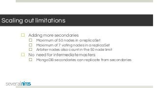 Scaling out limitations
☐ Adding more secondaries
☐ Maximum of 50 nodes in a replicaSet
☐ Maximum of 7 voting nodes in a replicaSet
☐ Arbiter nodes also count in the 50 node limit
☐ No need for intermediate masters
☐ MongoDB secondaries can replicate from secondaries
 