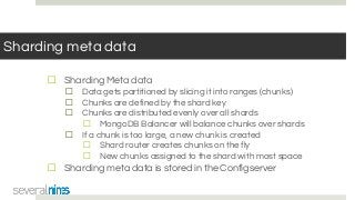 Sharding meta data
☐ Sharding Meta data
☐ Data gets partitioned by slicing it into ranges (chunks)
☐ Chunks are defined by the shard key
☐ Chunks are distributed evenly over all shards
☐ MongoDB Balancer will balance chunks over shards
☐ If a chunk is too large, a new chunk is created
☐ Shard router creates chunks on the fly
☐ New chunks assigned to the shard with most space
☐ Sharding meta data is stored in the Configserver
 