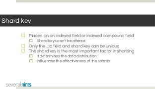 Shard key
☐ Placed on an indexed field or indexed compound field
☐ Shard keys can’t be altered
☐ Only the _id field and shard key can be unique
☐ The shard key is the most important factor in sharding
☐ It determines the data distribution
☐ Influences the effectiveness of the shards
 