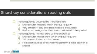 Shard key considerations: reading data
☐ Range queries covered by the shard key
☐ Shard router will know which shard(s) to query
☐ Very efficient if only one shard needs to be queried
☐ Performance degrades the more shards need to be queried
☐ Range queries not covered by the shard key
☐ Shard router will not know which shard(s) to query
☐ Will require all shards to be queried
☐ Fields not covered by an index will perform a table scan on all
shards
 