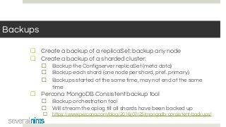 Backups
☐ Create a backup of a replicaSet: backup any node
☐ Create a backup of a sharded cluster:
☐ Backup the Configserver replicaSet (meta data)
☐ Backup each shard (one node per shard, pref. primary)
☐ Backups started at the same time, may not end at the same
time
☐ Percona MongoDB Consistent backup tool
☐ Backup orchestration tool
☐ Will stream the oplog till all shards have been backed up
☐ https://www.percona.com/blog/2016/07/25/mongodb-consistent-backups/
 