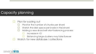 Capacity planning
☐ Plan for scaling out
☐ Monitor the number of chunks per shard
☐ Watch the disk space per (node in the) shard
☐ Adding a new shard will start balancing process
☐ Increase in IO
☐ Balancing large clusters may take forever
☐ Watch for new database / collections
 