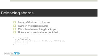 Balancing shards
☐ MongoDB shard balancer
☐ Runs in the background
☐ Disable when making backups
☐ Balancer can also be scheduled:
db.settings.update(
{ _id: "balancer" },
{ $set: { activeWindow : { start : "02:00", stop : "04:00" } } },
{ upsert: true }
)
 