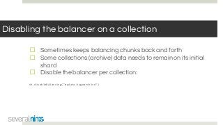Disabling the balancer on a collection
☐ Sometimes keeps balancing chunks back and forth
☐ Some collections (archive) data needs to remain on its initial
shard
☐ Disable the balancer per collection:
sh.disableBalancing("mydata.hugearchive")
 