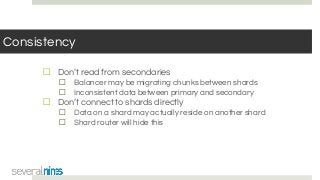 Consistency
☐ Don’t read from secondaries
☐ Balancer may be migrating chunks between shards
☐ Inconsistent data between primary and secondary
☐ Don’t connect to shards directly
☐ Data on a shard may actually reside on another shard
☐ Shard router will hide this
 