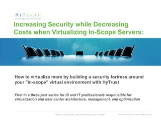 Increasing Security while Decreasing
 Costs when Virtualizing In-Scope Servers:




   How to virtualize more by building a security fortress around
   your "in-scope” virtual environment with HyTrust

   First in a three-part series for IS and IT professionals responsible for
   virtualization and data center architecture, management, and optimization



                                        1975 W. El Camino Real, Suite 203, Mountain View, CA 94040   Phone: 650-681-8100 / email: info@hytrust.com
© 2012, HyTrust, Inc. www.hytrust.com                                                                                                                1
 