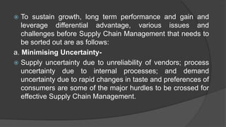  To sustain growth, long term performance and gain and
leverage differential advantage, various issues and
challenges before Supply Chain Management that needs to
be sorted out are as follows:
a. Minimising Uncertainty-
 Supply uncertainty due to unreliability of vendors; process
uncertainty due to internal processes; and demand
uncertainty due to rapid changes in taste and preferences of
consumers are some of the major hurdles to be crossed for
effective Supply Chain Management.
 