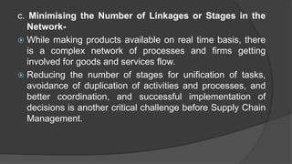 c. Minimising the Number of Linkages or Stages in the
Network-
 While making products available on real time basis, there
is a complex network of processes and firms getting
involved for goods and services flow.
 Reducing the number of stages for unification of tasks,
avoidance of duplication of activities and processes, and
better coordination, and successful implementation of
decisions is another critical challenge before Supply Chain
Management.
 