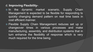 d. Improving Flexibility-
 In the dynamic market scenario, Supply Chain
Management is expected to be flexible for responding to
quickly changing demand pattern on real time basis in
cost efficient manner.
 Flexible Supply Chain Management reduces set up or
changeover times in various processes and make
manufacturing, assembly, and distribution systems that in
turn enhance the flexibility of response which is very
much required for the time being.
 