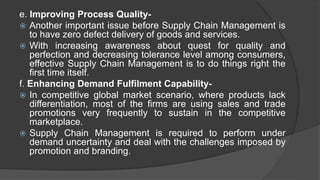 e. Improving Process Quality-
 Another important issue before Supply Chain Management is
to have zero defect delivery of goods and services.
 With increasing awareness about quest for quality and
perfection and decreasing tolerance level among consumers,
effective Supply Chain Management is to do things right the
first time itself.
f. Enhancing Demand Fulfilment Capability-
 In competitive global market scenario, where products lack
differentiation, most of the firms are using sales and trade
promotions very frequently to sustain in the competitive
marketplace.
 Supply Chain Management is required to perform under
demand uncertainty and deal with the challenges imposed by
promotion and branding.
 