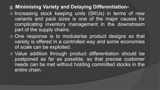 g. Minimising Variety and Delaying Differentiation-
 Increasing stock keeping units (SKUs) in terms of new
variants and pack sizes is one of the major causes for
complicating inventory management in the downstream
part of the supply chains.
 One response is to modularise product designs so that
variety is offered in a controlled way and some economies
of scale can be exploited.
 Value addition through product differentiation should be
postponed as far as possible, so that precise customer
needs can be met without holding committed stocks in the
entire chain.
 