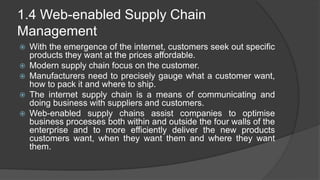 1.4 Web-enabled Supply Chain
Management
 With the emergence of the internet, customers seek out specific
products they want at the prices affordable.
 Modern supply chain focus on the customer.
 Manufacturers need to precisely gauge what a customer want,
how to pack it and where to ship.
 The internet supply chain is a means of communicating and
doing business with suppliers and customers.
 Web-enabled supply chains assist companies to optimise
business processes both within and outside the four walls of the
enterprise and to more efficiently deliver the new products
customers want, when they want them and where they want
them.
 