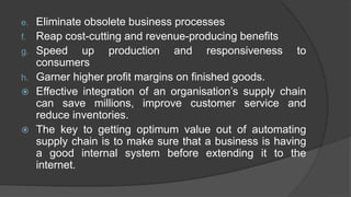 e. Eliminate obsolete business processes
f. Reap cost-cutting and revenue-producing benefits
g. Speed up production and responsiveness to
consumers
h. Garner higher profit margins on finished goods.
 Effective integration of an organisation’s supply chain
can save millions, improve customer service and
reduce inventories.
 The key to getting optimum value out of automating
supply chain is to make sure that a business is having
a good internal system before extending it to the
internet.
 
