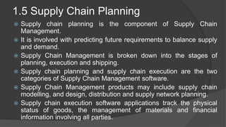 1.5 Supply Chain Planning
 Supply chain planning is the component of Supply Chain
Management.
 It is involved with predicting future requirements to balance supply
and demand.
 Supply Chain Management is broken down into the stages of
planning, execution and shipping.
 Supply chain planning and supply chain execution are the two
categories of Supply Chain Management software.
 Supply Chain Management products may include supply chain
modelling, and design, distribution and supply network planning.
 Supply chain execution software applications track the physical
status of goods, the management of materials and financial
information involving all parties.
 