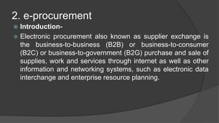 2. e-procurement
 Introduction-
 Electronic procurement also known as supplier exchange is
the business-to-business (B2B) or business-to-consumer
(B2C) or business-to-government (B2G) purchase and sale of
supplies, work and services through internet as well as other
information and networking systems, such as electronic data
interchange and enterprise resource planning.
 