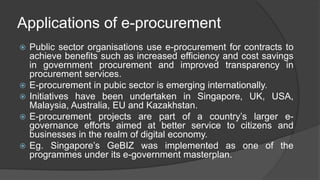 Applications of e-procurement
 Public sector organisations use e-procurement for contracts to
achieve benefits such as increased efficiency and cost savings
in government procurement and improved transparency in
procurement services.
 E-procurement in pubic sector is emerging internationally.
 Initiatives have been undertaken in Singapore, UK, USA,
Malaysia, Australia, EU and Kazakhstan.
 E-procurement projects are part of a country’s larger e-
governance efforts aimed at better service to citizens and
businesses in the realm of digital economy.
 Eg. Singapore’s GeBIZ was implemented as one of the
programmes under its e-government masterplan.
 