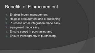 Benefits of E-procurement
1. Enables indent management
2. Helps e-procurement and e-auctioning
3. Purchase order integration made easy
4. e-payment made easy
5. Ensure speed in purchasing and
6. Ensure transparency in purchasing.
 
