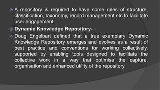  A repository is required to have some rules of structure,
classification, taxonomy, record management etc to facilitate
user engagement.
 Dynamic Knowledge Repository-
 Doug Engelbart defined that a true exemplary Dynamic
Knowledge Repository emerges and evolves as a result of
best practice and conventions for working collectively,
supported by enabling tools designed to facilitate the
collective work in a way that optimise the capture,
organisation and enhanced utility of the repository.
 