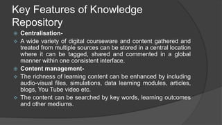 Key Features of Knowledge
Repository
 Centralisation-
 A wide variety of digital courseware and content gathered and
treated from multiple sources can be stored in a central location
where it can be tagged, shared and commented in a global
manner within one consistent interface.
 Content management-
 The richness of learning content can be enhanced by including
audio-visual files, simulations, data learning modules, articles,
blogs, You Tube video etc.
 The content can be searched by key words, learning outcomes
and other mediums.
 