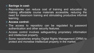  Savings in cost-
 Repositories can reduce cost of training and education by
making affordable course materials accessible, reducing the
need for classroom training and stimulating productive informal
learning.
 Access control-
 The access to repository can be regulated by password
authentication and other security features.
 Access control involves safeguarding proprietary information
and intellectual property.
 Some repositories employ Digital Rights Management (DRM) to
protect and monetise intellectual property in the market.
 