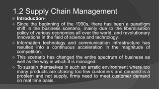 1.2 Supply Chain Management
 Introduction-
 Since the beginning of the 1990s, there has been a paradigm
shift in the business scenario, mainly due to the liberalisation
policy of various economies all over the world, and revolutionary
innovations in the field of science and technology.
 Information technology and communication infrastructure has
resulted into a continuous acceleration in the magnitude of
competition.
 This scenario has changed the entire spectrum of business as
well as the way in which it is managed.
 To sustain themselves in such an erratic environment where too
many products are chasing too few customers and demand is a
problem and not supply, firms need to meet customer demand
on real time basis.
 