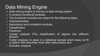 Data Mining Engine
 Data mining engine is the key to data mining system.
 It contains functional modules.
 The functional modules are meant for the following tasks:
 Characterisation
 Association and correlation analysis
 Classification
 Prediction
 Cluster analysis (The classification of objects into different
groups)
 Outlier analysis (A value in a statistical sample which does not fit
a pattern that describes most other data points) and
 Evolution analysis
 