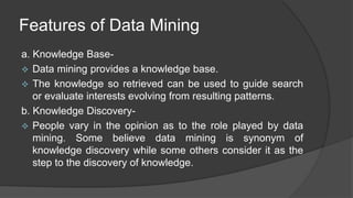 Features of Data Mining
a. Knowledge Base-
 Data mining provides a knowledge base.
 The knowledge so retrieved can be used to guide search
or evaluate interests evolving from resulting patterns.
b. Knowledge Discovery-
 People vary in the opinion as to the role played by data
mining. Some believe data mining is synonym of
knowledge discovery while some others consider it as the
step to the discovery of knowledge.
 