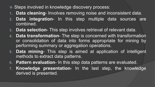  Steps involved in knowledge discovery process:
1. Data cleaning- Involves removing noise and inconsistent data.
2. Data integration- In this step multiple data sources are
combined.
3. Data selection- This step involves retrieval of relevant data.
4. Data transformation- The step is concerned with transformation
or consolidation of data into forms appropriate for mining by
performing summary or aggregation operations.
5. Data mining- This step is aimed at application of intelligent
methods to extract data patterns.
6. Pattern evaluation- In this step data patterns are evaluated.
7. Knowledge presentation- In the last step, the knowledge
derived is presented.
 