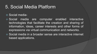 5. Social Media Platform
 Social media-
 Social media are computer enabled interactive
technologies that facilitate the creation and sharing of
information, ideas, career interests and other forms of
expressions via virtual communication and networks.
 Social media in a broader sense are interactive internet
based applications.
 