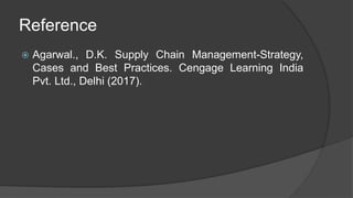 Reference
 Agarwal., D.K. Supply Chain Management-Strategy,
Cases and Best Practices. Cengage Learning India
Pvt. Ltd., Delhi (2017).
 