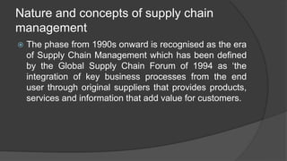 Nature and concepts of supply chain
management
 The phase from 1990s onward is recognised as the era
of Supply Chain Management which has been defined
by the Global Supply Chain Forum of 1994 as ‘the
integration of key business processes from the end
user through original suppliers that provides products,
services and information that add value for customers.
 