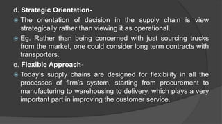 d. Strategic Orientation-
 The orientation of decision in the supply chain is view
strategically rather than viewing it as operational.
 Eg. Rather than being concerned with just sourcing trucks
from the market, one could consider long term contracts with
transporters.
e. Flexible Approach-
 Today’s supply chains are designed for flexibility in all the
processes of firm’s system, starting from procurement to
manufacturing to warehousing to delivery, which plays a very
important part in improving the customer service.
 